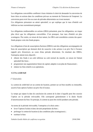 Finance d’entreprise Chapitre 3 La décision de financement
Nathalie Gardès Maître de conférence en gestion 29/06/2006
Les obligations convertibles confèrent à leurs titulaires le droit de demander la conversion de
leurs titres en actions dans les conditions prévues au moment de l'émission de l'emprunt. La
conversion peut avoir lieu au cours de périodes déterminées ou à tout moment.
Ces obligations présentent un attrait spéculatif, ce qui explique que le taux d'intérêt soit
inférieur au taux normalement pratiqué.
Les obligations remboursables en actions (ORA) présentent, pour les obligataires, un risque
plus élevé que les obligations convertibles. C'est pourquoi, leur taux d'intérêt est plus
avantageux. Par contre, en raison de leur nature, les ORA sont considérées comme des quasi-
fonds propres voire des fonds propres.
Les obligations à bon de souscription d'actions (OBSA) sont des obligations accompagnées de
bons de souscription qui donnent droit de souscrire à des actions à un prix fixé à l'avance
(appelé prix d'exercice), au cours d'une période déterminée. En émettant des OBSA,
l'entreprise atteint trois objectifs :
• obtenir des fonds à un coût inférieur au coût normal du marché, en raison de l'attrait
spéculatif des bons ;
• programmer une augmentation future de capital, adaptée à son plan de financement ;
• réduire les frais relatifs à ces opérations.
1.3.3 Le crédit bail
1° Généralités
Le contrat de crédit-bail est un contrat de location, portant sur un bien meuble ou immeuble,
assorti d’une option d’achat à un prix fixé d’avance.
Le temps qui sépare la date de conclusion du contrat de la date à laquelle peut être exercée
l’option est la période irrévocable. Elle correspond généralement à la durée fiscale
d’amortissement du bien. En principe, le contrat ne peut être résilié pendant cette période.
Au terme de la période irrévocable, l’entreprise a le choix entre :
• lever l’option d’achat et donc devenir propriétaire du bien ;
• prolonger le contrat de location (à des conditions plus avantageuses) ;
• restituer le bien
 