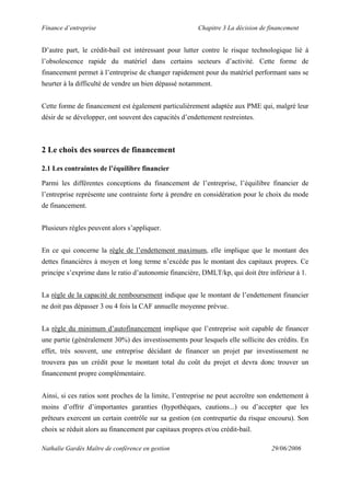 Finance d’entreprise Chapitre 3 La décision de financement
Nathalie Gardès Maître de conférence en gestion 29/06/2006
D’autre part, le crédit-bail est intéressant pour lutter contre le risque technologique lié à
l’obsolescence rapide du matériel dans certains secteurs d’activité. Cette forme de
financement permet à l’entreprise de changer rapidement pour du matériel performant sans se
heurter à la difficulté de vendre un bien dépassé notamment.
Cette forme de financement est également particulièrement adaptée aux PME qui, malgré leur
désir de se développer, ont souvent des capacités d’endettement restreintes.
2 Le choix des sources de financement
2.1 Les contraintes de l’équilibre financier
Parmi les différentes conceptions du financement de l’entreprise, l’équilibre financier de
l’entreprise représente une contrainte forte à prendre en considération pour le choix du mode
de financement.
Plusieurs règles peuvent alors s’appliquer.
En ce qui concerne la règle de l’endettement maximum, elle implique que le montant des
dettes financières à moyen et long terme n’excède pas le montant des capitaux propres. Ce
principe s’exprime dans le ratio d’autonomie financière, DMLT/kp, qui doit être inférieur à 1.
La règle de la capacité de remboursement indique que le montant de l’endettement financier
ne doit pas dépasser 3 ou 4 fois la CAF annuelle moyenne prévue.
La règle du minimum d’autofinancement implique que l’entreprise soit capable de financer
une partie (généralement 30%) des investissements pour lesquels elle sollicite des crédits. En
effet, très souvent, une entreprise décidant de financer un projet par investissement ne
trouvera pas un crédit pour le montant total du coût du projet et devra donc trouver un
financement propre complémentaire.
Ainsi, si ces ratios sont proches de la limite, l’entreprise ne peut accroître son endettement à
moins d’offrir d’importantes garanties (hypothèques, cautions...) ou d’accepter que les
prêteurs exercent un certain contrôle sur sa gestion (en contrepartie du risque encouru). Son
choix se réduit alors au financement par capitaux propres et/ou crédit-bail.
 
