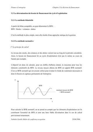 Finance d’entreprise Chapitre 3 La décision de financement
Nathalie Gardès Maître de conférence en gestion 29/06/2006
3.2 La détermination du besoin de financement du cycle d'exploitation
3.2.1 La méthode bilantielle
A partir du bilan comptable, on peut déterminer le BFR :
BFR : Stocks + créances - dettes
C'est la méthode la plus simple, mais elle résulte d'une approche statique de la gestion.
3.2.2 La méthode normative
1° Le principe de calcul
Le niveau des stocks, des créances et des dettes varient tout au long de la période considérée.
Ainsi, le besoin de financement lié au cycle d'exploitation n'est pas le même au cours de
l'année par exemple.
L'objectif est donc de calculer, pour un chiffre d'affaires donné, la moyenne pour tous les
éléments constitutifs du BFR. Le niveau moyen obtenu du BFR est appelé BFR normatif.
C'est ce BFR normatif qui est ensuite utilisé pour évaluer le fonds de roulement nécessaire et
donc le besoin en capitaux permanents de l'entreprise.
€
BFR
montant moyen du BFR
= BFR normatif
t
Pour calculer le BFR normatif, on ne prend en compte que les éléments d'exploitation car ils
constituent l'essentiel du BFR et sont une base fiable d'évaluation dans le cas de calcul
prévisionnel notamment.
 