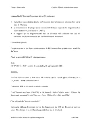 Finance d’entreprise Chapitre 3 La décision de financement
Nathalie Gardès Maître de conférence en gestion 29/06/2006
Le calcul du BFR normatif repose en fait sur 3 hypothèses :
1. l'activité est supposée être répartie uniformément dans le temps : on raisonne alors sur 12
mois de 30 jours ;
2. le montant moyen de chaque poste constituant le BFR est supposé être proportionnel au
niveau de l'activité, c'est à dire au CAHT ;
3. on suppose que la proportionnalité mise en évidence reste constante tant que les
conditions d'exploitation ne sont pas fondamentalement différentes.
2°La méthode globale
Compte tenu de ce qui figure précédemment, le BFR normatif est proportionnel au chiffre
d'affaires.
Ainsi, le rapport BFR/CAHT est une constante.
Soit :
(BFR/CAHT) × 360 = nombre de jours de CAHT représentant le BFR
Exemple :
Pour un exercice donné, le BFR est de 200 € et le CAHT de 1 100 €. Quel sera le BFR si le
CA passe à 1 500 € l'année suivante ?
Le nouveau BFR se calcule de la manière suivante :
Le BFR actuel représente (200/1100) × 360 jours du chiffre d’affaire, soit 65,45 jours. En
fonction du nouveau CA, le BFR est alors égal à 1500 × (65,45/360), soit 273 €.
3° La méthode des "experts-comptables"
Dans cette méthode, le montant moyen de chaque poste du BFR est décomposé entre un
temps d'écoulement et un coefficient de pondération (ou de structure).
 
