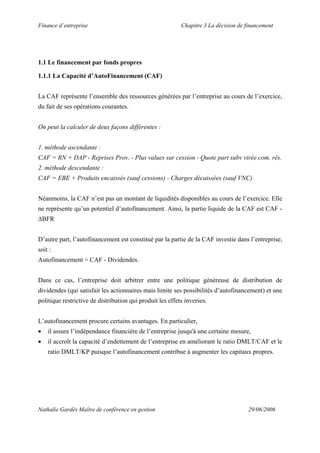 Finance d’entreprise Chapitre 3 La décision de financement
Nathalie Gardès Maître de conférence en gestion 29/06/2006
1.1 Le financement par fonds propres
1.1.1 La Capacité d’AutoFinancement (CAF)
La CAF représente l’ensemble des ressources générées par l’entreprise au cours de l’exercice,
du fait de ses opérations courantes.
On peut la calculer de deux façons différentes :
1. méthode ascendante :
CAF = RN + DAP - Reprises Prov. - Plus values sur cession - Quote part subv virée com. rés.
2. méthode descendante :
CAF = EBE + Produits encaissés (sauf cessions) - Charges décaissées (sauf VNC)
Néanmoins, la CAF n’est pas un montant de liquidités disponibles au cours de l’exercice. Elle
ne représente qu’un potentiel d’autofinancement. Ainsi, la partie liquide de la CAF est CAF -
∆BFR
D’autre part, l’autofinancement est constitué par la partie de la CAF investie dans l’entreprise,
soit :
Autofinancement = CAF - Dividendes.
Dans ce cas, l’entreprise doit arbitrer entre une politique généreuse de distribution de
dividendes (qui satisfait les actionnaires mais limite ses possibilités d’autofinancement) et une
politique restrictive de distribution qui produit les effets inverses.
L’autofinancement procure certains avantages. En particulier,
• il assure l’indépendance financière de l’entreprise jusqu'à une certaine mesure,
• il accroît la capacité d’endettement de l’entreprise en améliorant le ratio DMLT/CAF et le
ratio DMLT/KP puisque l’autofinancement contribue à augmenter les capitaux propres.
 