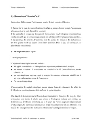 Finance d’entreprise Chapitre 3 La décision de financement
Nathalie Gardès Maître de conférence en gestion 29/06/2006
1.1.2 Les cessions d’éléments d’actif
Les cessions d’éléments de l’actif peuvent résulter de trois volontés différentes.
1. Renouveler le parc des immobilisations. En effet, ce renouvellement normal s’accompagne
généralement de la vente du matériel remplacé.
2. La recherche de sources de financement. Dans certains cas, l’entreprise est contrainte de
vendre des actifs qui ne sont pas nécessaires à son activité pour trouver de nouveaux capitaux.
3. Le recentrage des activités. L’entreprise cède des usines, des filiales ou des participations
dès lors qu’elle décide de revenir à son métier dominant. Dans ce cas, les sommes en jeu
peuvent être considérables.
1.1.3 L’augmentation de capital
1 ° principes généraux
L’augmentation de capital peut être réalisée :
• par apport en numéraire : la contrepartie est représentée par des sommes d’argent,
• par apport en nature : la contrepartie est constituée d’actifs (immobilisations, stocks,
créances…)
• par incorporation de réserves : seule la structure des capitaux propres est modifiée car il
n’y a pas réellement de source de financement.
• Par conversion de dettes.
L’augmentation de capital n’implique aucune charge financière ultérieure. En effet, les
dividendes ne constituent pas un droit sauf pour la partie statutaire.
Elle dépend du dynamisme de la Bourse et des intermédiaires financiers. De plus, les futurs
actionnaires sont incités à acheter des actions si l’entreprise pratique une politique de
distribution de dividendes importante, ou si le cours de l’action augmente régulièrement.
C’est pourquoi, les entreprises familiales non cotées rencontrent souvent des difficultés pour
trouver des fonds propres : les partenaires extérieurs ne veulent pas se retrouver bloqués.
 