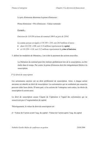 Finance d’entreprise Chapitre 3 La décision de financement
Nathalie Gardès Maître de conférence en gestion 29/06/2006
Le prix d'émission détermine la prime d'émission :
Prime d'émission = Prix d'émission - Valeur nominale
Exemple :
Emission de 118 358 actions de nominal 100 € au prix de 210 €.
La somme perçue est égale à 118 358 × 210, soit 24,8 millions d’euros :
• dont 118 358 × 100, soit 11,8 millions représentent le capital,
• et 118 358 × 110, soit 13,2 millions représentent la prime d'émission.
3. définir les modalités de libération, c’est à dire le paiement des actions nouvelles.
La libération du nominal peut être réalisée globalement lors de la souscription, ou être
étalée dans le temps. Par contre, la prime d'émission doit être intégralement libérée à la
souscription.
3° Le droit de souscription
Les actionnaires anciens ont un droit préférentiel de souscription. Ainsi, à chaque action
ancienne est attaché un droit de souscription. Les actionnaires qui ne souhaitent pas souscrire
peuvent céder leurs droits. D’autre part, si les actions de l’entreprise sont cotées, les droits de
souscription le seront aussi.
Le droit de souscription assure l’équité de l’opération à l’égard des actionnaires qui ne
souscrivent pas à l’augmentation de capital.
Théoriquement, la valeur du droit de souscription est :
d = Valeur de l’action avant l’aug. du capital - Valeur de l’action après l’aug. du capital
 