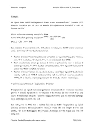 Finance d’entreprise Chapitre 3 La décision de financement
Nathalie Gardès Maître de conférence en gestion 29/06/2006
Exemple:
Le capital d’une société est composée de 10 000 actions de nominal 100 €. Elle émet 5 000
nouvelles actions au prix de 240 €. Au moment de l’augmentation de capital, le cours de
l’action est 300 €.
Valeur de l’action avant aug. du capital = 300 €.
Valeur de l’action après aug. du capital = 280
15000
240500030010000
=
×+×
D’où, d = 300 - 280 = 20 €
Les modalités de souscription sont 5 000 actions nouvelles pour 10 000 actions anciennes
donc 1 action nouvelle pour 2 actions anciennes.
• Pour un actionnaire nouveau qui souscrit une action, il y a paiement du prix d’émission,
soir 240 €, et achat de 2 droits, soit 20 × 2 €. Son action coûte donc 280 €.
• Pour un actionnaire ancien qui possède 2 actions et qui souscrit, celui- ci possède 2
actions qui valaient 2 × 300 €. Il achète une action coûtant 240 €. Il possède maintenant 3
actions pour 840 € soit 280 € par action.
• Pour un actionnaire ancien qui a 2 actions et qui ne souscrit pas, il possède 2 actions qui
valent 2 × 280 €, soit 560 €. Il vend ses droits 2 × 20 €. La perte de valeur de ces actions
(300 à 280 €) est donc compensée par la vente des droits. La situation est inchangée.
4° Conséquences et limites de l’augmentation de capital
L’augmentation de capital (numéraire) permet un accroissement des ressources financières
propres et entraîne également une modification de la structure de financement. C’est une
source de financement à laquelle l’entreprise ne peut faire appel qu’à des intervalles de temps
assez grands (généralement 2 à 3 ans).
Par contre, pour les PME dont le nombre d’associés est faible, l’augmentation de capital
constitue une source de financement très limitée. Souvent, elles sont obligées d’ouvrir leur
capital, c’est à dire faire appel à de nouveaux actionnaires, avec les risques que cela peut
comporter.
 