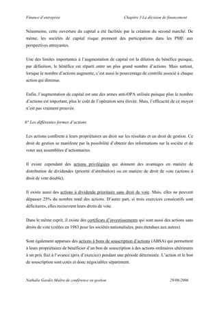 Finance d’entreprise Chapitre 3 La décision de financement
Nathalie Gardès Maître de conférence en gestion 29/06/2006
Néanmoins, cette ouverture du capital a été facilitée par la création du second marché. De
même, les sociétés de capital risque prennent des participations dans les PME aux
perspectives attrayantes.
Une des limites importantes à l’augmentation de capital est la dilution du bénéfice puisque,
par définition, le bénéfice est réparti entre un plus grand nombre d’actions. Mais surtout,
lorsque le nombre d’actions augmente, c’est aussi le pourcentage de contrôle associé à chaque
action qui diminue.
Enfin, l’augmentation de capital est une des armes anti-OPA utilisée puisque plus le nombre
d’actions est important, plus le coût de l’opération sera élevée. Mais, l’efficacité de ce moyen
n’est pas vraiment prouvée.
6° Les différentes formes d’actions
Les actions confèrent à leurs propriétaires un droit sur les résultats et un droit de gestion. Ce
droit de gestion se manifeste par la possibilité d’obtenir des informations sur la société et de
voter aux assemblées d’actionnaires.
Il existe cependant des actions privilégiées qui donnent des avantages en matière de
distribution de dividendes (priorité d’attribution) ou en matière de droit de vote (actions à
droit de vote double).
Il existe aussi des actions à dividende prioritaire sans droit de vote. Mais, elles ne peuvent
dépasser 25% du nombre total des actions. D’autre part, si trois exercices consécutifs sont
déficitaires, elles recouvrent leurs droits de vote.
Dans le même esprit, il existe des certificats d’investissements qui sont aussi des actions sans
droits de vote (créées en 1983 pour les sociétés nationalisées, puis étendues aux autres).
Sont également apparues des actions à bons de souscription d’actions (ABSA) qui permettent
à leurs propriétaires de bénéficier d’un bon de souscription à des actions ordinaires ultérieures
à un prix fixé à l’avance (prix d’exercice) pendant une période déterminée. L’action et le bon
de souscription sont cotés et donc négociables séparément.
 