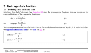 FLAP M4.6 Hyperbolic functions and differentiation
COPYRIGHT © 1998 THE OPEN UNIVERSITY S570 V1.1
2 Basic hyperbolic functions
2.1 Deﬁning sinh, cosh and tanh
It follows from Euler’s formula (see Question R3) that the trigonometric functions sine and cosine can be
expressed in terms of the exponential function as
sin(x) =
ei x − e−i x
2i
(1)
and cos(x) =
ei x + e−i x
2
(2)
Since analogous combinations of ex and e−x occur frequently in mathematics and physics, it is useful to deﬁne
the hyperbolic functions, sinh1(x) and cosh1(x),  by
sinh(x) =
ex − e− x
2
(3)
cosh(x) =
ex + e− x
2
(4)
 
