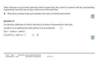 FLAP M4.6 Hyperbolic functions and differentiation
COPYRIGHT © 1998 THE OPEN UNIVERSITY S570 V1.1
These functions are given their particular names because they have much in common with the corresponding
trigonometric functions, but we leave a discussion of this until later.
3 Write down (without using your calculator) the values of sinh1(0) and cosh1(0).
Question T1
Use the basic deﬁnitions of cosh1(x) and sinh1(x) in terms of exponentials to show that
(a) sinh1(x) is an odd function while cosh1(x) is an even function 
(b) ex = cosh1(x) + sinh1(x)
(c) cosh21(x) − sinh21(x) = 1 4t
 
