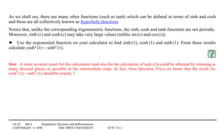 FLAP M4.6 Hyperbolic functions and differentiation
COPYRIGHT © 1998 THE OPEN UNIVERSITY S570 V1.1
As we shall see, there are many other functions (such as tanh) which can be deﬁned in terms of sinh and cosh
and these are all collectively known as hyperbolic functions.
Notice that, unlike the corresponding trigonometric functions, the sinh, cosh and tanh functions are not periodic.
Moreover, sinh1(x) and cosh1(x) may take very large values (unlike sin1(x) and cos1(x)).
3 Use the exponential function on your calculator to ﬁnd sinh1(1), cosh1(1) and tanh1(1). From these results
calculate cosh21(1) − sinh21(1).
Note A more accurate result for this calculation (and also for the calculation of tanh1(1)) could be obtained by retaining as
many decimal places as possible in the intermediate steps. In fact, from Question T1(c) we know that the result for
cosh21(1) − sinh21(1) should be exactly 1.
 