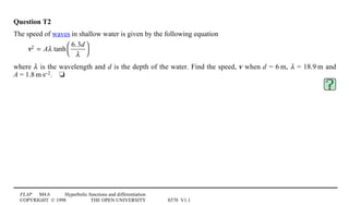 FLAP M4.6 Hyperbolic functions and differentiation
COPYRIGHT © 1998 THE OPEN UNIVERSITY S570 V1.1
Question T2
The speed of waves in shallow water is given by the following equation
v2 = Aλ tanh
6.3d
λ




where λ is the wavelength and d is the depth of the water. Find the speed, v when d = 61m, λ = 18.91m and
A = 1.81m1s−2.4t
 
