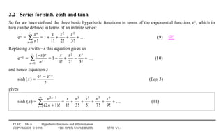 FLAP M4.6 Hyperbolic functions and differentiation
COPYRIGHT © 1998 THE OPEN UNIVERSITY S570 V1.1
2.2 Series for sinh, cosh and tanh
So far we have deﬁned the three basic hyperbolic functions in terms of the exponential function, ex, which in
turn can be deﬁned in terms of an inﬁnite series:
ex =
xn
n!n=0
∞
∑ = 1 +
x
1!
+
x2
2!
+
x3
3!
+ … (9) 
Replacing x with −x this equation gives us
e− x =
(−x)n
n!n=0
∞
∑ = 1 −
x
1!
+
x2
2!
−
x3
3!
+ … (10)
and hence Equation 3
sinh(x) =
ex − e− x
2
(Eqn 3)
gives
sinh (x) =
x2n+1
(2n + 1)!n=0
∞
∑ =
x
1!
+
x3
3!
+
x5
5!
+
x7
7!
+
x9
9!
+ … (11)
 