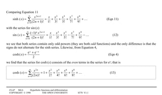 FLAP M4.6 Hyperbolic functions and differentiation
COPYRIGHT © 1998 THE OPEN UNIVERSITY S570 V1.1
Comparing Equation 11
sinh (x) =
x2n+1
(2n + 1)!n=0
∞
∑ =
x
1!
+
x3
3!
+
x5
5!
+
x7
7!
+
x9
9!
+ … (Eqn 11)
with the series for sin1(x)
sin (x) =
(−1)n x2n+1
(2n + 1)!n=0
∞
∑ =
x
1!
−
x3
3!
+
x5
5!
−
x7
7!
+
x9
9!
− … (12)
we see that both series contain only odd powers (they are both odd functions) and the only difference is that the
signs do not alternate for the sinh series. Likewise, from Equation 4,
cosh(x) =
ex + e− x
2
(Eqn 4)
we ﬁnd that the series for cosh1(x) consists of the even terms in the series for ex; that is
cosh (x) =
x2n
(2n)!n=0
∞
∑ = 1 +
x2
2!
+
x4
4!
+
x6
6!
+
x8
8!
+ … (13)
 