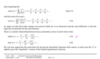 FLAP M4.6 Hyperbolic functions and differentiation
COPYRIGHT © 1998 THE OPEN UNIVERSITY S570 V1.1
and comparing this
cosh (x) =
x2n
(2n)!n=0
∞
∑ = 1 +
x2
2!
+
x4
4!
+
x6
6!
+
x8
8!
+ … (Eqn 13)
with the series for cos(x)
cos(x) =
(−1)n x2n
(2n)!n=0
∞
∑ = 1 −
x2
2!
+
x4
4!
−
x6
6!
+
x8
8!
− … (14)
we again see that they both contain even powers (both are even functions) and the only difference is that the
signs do not alternate for the cosh function.
There is a similar relationship between tan1(x) and tanh1(x) since it can be shown that
tanh(x) = x −
x3
3
+
2x5
15
−
17x7
315
+ … (15) 
tan(x) = x +
x3
3
+
2x5
15
+
17x7
315
+ … (16)
We can now appreciate the motivation for giving the hyperbolic functions their names; in each case the ‘h’ is
added to give the ‘hyperbolic’ version of the related trigonometric function.
 