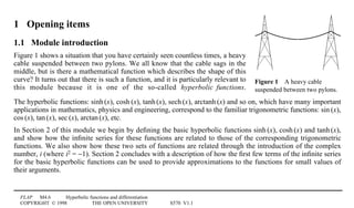 FLAP M4.6 Hyperbolic functions and differentiation
COPYRIGHT © 1998 THE OPEN UNIVERSITY S570 V1.1
Figure 14A heavy cable
suspended between two pylons.
1 Opening items
1.1 Module introduction
Figure 1 shows a situation that you have certainly seen countless times, a heavy
cable suspended between two pylons. We all know that the cable sags in the
middle, but is there a mathematical function which describes the shape of this
curve? It turns out that there is such a function, and it is particularly relevant to
this module because it is one of the so-called hyperbolic functions.
The hyperbolic functions: sinh1(x), cosh1(x), tanh1(x), sech1(x), arctanh1(x) and so on, which have many important
applications in mathematics, physics and engineering, correspond to the familiar trigonometric functions: sin1(x),
cos1(x), tan1(x), sec1(x), arctan1(x), etc.
In Section 2 of this module we begin by deﬁning the basic hyperbolic functions sinh1(x), cosh1(x) and tanh1(x),
and show how the inﬁnite series for these functions are related to those of the corresponding trigonometric
functions. We also show how these two sets of functions are related through the introduction of the complex
number, i (where i2 = −1). Section 2 concludes with a description of how the ﬁrst few terms of the inﬁnite series
for the basic hyperbolic functions can be used to provide approximations to the functions for small values of
their arguments.
 