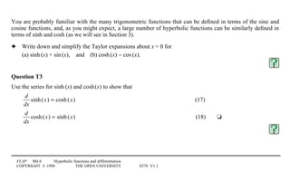 FLAP M4.6 Hyperbolic functions and differentiation
COPYRIGHT © 1998 THE OPEN UNIVERSITY S570 V1.1
You are probably familiar with the many trigonometric functions that can be deﬁned in terms of the sine and
cosine functions, and, as you might expect, a large number of hyperbolic functions can be similarly deﬁned in
terms of sinh and cosh (as we will see in Section 3).
3 Write down and simplify the Taylor expansions about x = 0 for
(a) sinh1(x) + sin1(x),4and4(b) cosh1(x) − cos1(x).
Question T3
Use the series for sinh1(x) and cosh1(x) to show that
d
dx
sinh(x) = cosh(x) (17)
d
dx
cosh(x) = sinh(x) (18) t
 