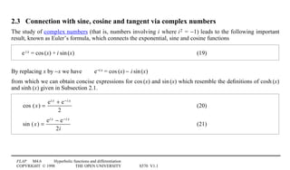 FLAP M4.6 Hyperbolic functions and differentiation
COPYRIGHT © 1998 THE OPEN UNIVERSITY S570 V1.1
2.3 Connection with sine, cosine and tangent via complex numbers
The study of complex numbers (that is, numbers involving i where i02 = −1) leads to the following important
result, known as Euler’s formula, which connects the exponential, sine and cosine functions
e1
i0x = cos1(x) + i1sin1(x) (19)
By replacing x by −x we have e−i0x = cos1(x) − i1sin1(x)
from which we can obtain concise expressions for cos1(x) and sin1(x) which resemble the deﬁnitions of cosh1(x)
and sinh1(x) given in Subsection 2.1.
cos (x) =
ei x + e−i x
2
(20)
sin (x) =
ei x − e−i x
2i
(21)
 