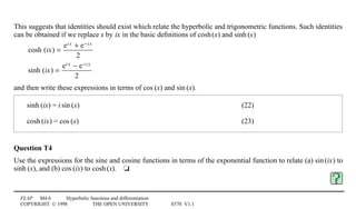 FLAP M4.6 Hyperbolic functions and differentiation
COPYRIGHT © 1998 THE OPEN UNIVERSITY S570 V1.1
This suggests that identities should exist which relate the hyperbolic and trigonometric functions. Such identities
can be obtained if we replace x by ix in the basic deﬁnitions of cosh1(x) and sinh1(x)
cosh (ix) =
ei x + e−i x
2
sinh (ix) =
ei x − e−i x
2
and then write these expressions in terms of cos1(x) and sin1(x).
sinh1(ix) = i1sin1(x) (22)
cosh1(ix) = cos1(x) (23)
Question T4
Use the expressions for the sine and cosine functions in terms of the exponential function to relate (a) sin1(ix) to
sinh1(x), and (b) cos1(ix) to cosh1(x).4t
 