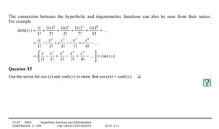 FLAP M4.6 Hyperbolic functions and differentiation
COPYRIGHT © 1998 THE OPEN UNIVERSITY S570 V1.1
The connection between the hyperbolic and trigonometric functions can also be seen from their series.
For example
sinh(ix) =
ix
1!
+
(ix)3
3!
+
(ix)5
5!
+
(ix)7
7!
+
(ix)9
9!
+ …
=
ix
1!
− i
x3
3!
+ i
x5
5!
− i
x7
7!
+ i
x9
9!
− …
= i
x
1!
−
x3
3!
+
x5
5!
−
x7
7!
+
x9
9!
− …





 = isin(x)
Question T5
Use the series for cos1(x) and cosh1(x) to show that cos1(i0x) = cosh1(x).4t
 