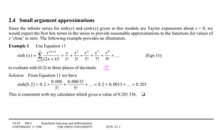 FLAP M4.6 Hyperbolic functions and differentiation
COPYRIGHT © 1998 THE OPEN UNIVERSITY S570 V1.1
2.4 Small argument approximations
Since the inﬁnite series for sinh1(x) and cosh1(x) given in this module are Taylor expansions about x = 0, we
would expect the ﬁrst few terms in the series to provide reasonable approximations to the functions for values of
x ‘close’ to zero. The following example provides an illustration.
Example 1 Use Equation 11
sinh (x) =
x2n+1
(2n + 1)!n=0
∞
∑ =
x
1!
+
x3
3!
+
x5
5!
+
x7
7!
+
x9
9!
+ … (Eqn 11)
to evaluate sinh1(0.2) to three places of decimals. 
Solution4From Equation 11 we have
sinh 0.2( ) = 0.2 +
0.008
3!
+
0.00032
5!
+ … = 0.2 + 0.0013 + … ≈ 0.201
This is consistent with my calculator which gives a value of 0.2011336.4t
 