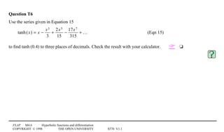 FLAP M4.6 Hyperbolic functions and differentiation
COPYRIGHT © 1998 THE OPEN UNIVERSITY S570 V1.1
Question T6
Use the series given in Equation 15
tanh(x) = x −
x3
3
+
2x5
15
−
17x7
315
+ … (Eqn 15)
to ﬁnd tanh1(0.4) to three places of decimals. Check the result with your calculator. 4t
 