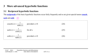 FLAP M4.6 Hyperbolic functions and differentiation
COPYRIGHT © 1998 THE OPEN UNIVERSITY S570 V1.1
3 More advanced hyperbolic functions
3.1 Reciprocal hyperbolic functions
The reciprocals of the basic hyperbolic functions occur fairly frequently and so are given special names cosech,
sech and coth: 
cosech(x) =
1
sinh(x)
provided x ≠ 0 (24)
sech(x) =
1
cosh(x)
for all x (25)
coth(x) =
1
tanh(x)
provided x ≠ 0 (26)
 