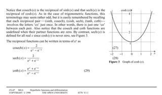 FLAP M4.6 Hyperbolic functions and differentiation
COPYRIGHT © 1998 THE OPEN UNIVERSITY S570 V1.1
x
cosh (x)
0 1 2−1−2
2
1
3
4
Figure 34Graph of cosh1(x).
Notice that cosech1(x) is the reciprocal of sinh1(x) and that sech1(x) is the
reciprocal of cosh1(x). As in the case of trigonometric functions, this
terminology may seem rather odd, but it is easily remembered by recalling
that each reciprocal pair1—(sinh, cosech), (cosh, sech), (tanh, coth)1—
1involves the letters ‘co’ just once. In other words, there is just one ‘co’
between each pair. Also notice that the cosech and coth functions are
undeﬁned when their partner functions are zero. By contrast, sech1(x) is
deﬁned for all real x since cosh1(x) is never zero, see Figure 3.
The reciprocal functions can be written in terms of ex as
cosech(x) =
2
ex − e− x
(27)
sech(x) =
2
ex + e− x
(28)
coth(x) =
ex + e− x
ex − e− x
(29)
 