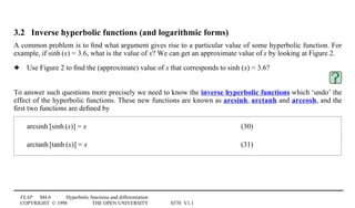 FLAP M4.6 Hyperbolic functions and differentiation
COPYRIGHT © 1998 THE OPEN UNIVERSITY S570 V1.1
3.2 Inverse hyperbolic functions (and logarithmic forms)
A common problem is to ﬁnd what argument gives rise to a particular value of some hyperbolic function. For
example, if sinh1(x) = 3.6, what is the value of x? We can get an approximate value of x by looking at Figure 2.
3 Use Figure 2 to ﬁnd the (approximate) value of x that corresponds to sinh1(x) = 3.6?
To answer such questions more precisely we need to know the inverse hyperbolic functions which ‘undo’ the
effect of the hyperbolic functions. These new functions are known as arcsinh, arctanh and arccosh, and the
ﬁrst two functions are deﬁned by
arcsinh1[sinh1(x)] = x (30)
arctanh1[tanh1(x)] = x (31)
 