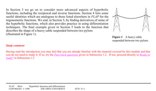 FLAP M4.6 Hyperbolic functions and differentiation
COPYRIGHT © 1998 THE OPEN UNIVERSITY S570 V1.1
Figure 14A heavy cable
suspended between two pylons.
In Section 3 we go on to consider more advanced aspects of hyperbolic
functions, including the reciprocal and inverse functions. Section 4 lists some
useful identities which are analogous to those listed elsewhere in FLAP for the
trigonometric functions. We end, in Section 5, by ﬁnding derivatives of some of
the hyperbolic functions, which also provides practice in using differentiation
techniques. The ﬁnal example given in Section 5 leads to the function that
describes the shape of a heavy cable suspended between two pylons
(illustrated in Figure 1).
Study comment
Having read the introduction you may feel that you are already familiar with the material covered by this module and that
you do not need to study it. If so, try the Fast track questions given in Subsection 1.2. If not, proceed directly to Ready to
study? in Subsection 1.3.
 
