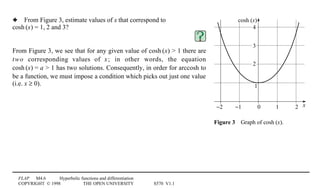 FLAP M4.6 Hyperbolic functions and differentiation
COPYRIGHT © 1998 THE OPEN UNIVERSITY S570 V1.1
x
cosh (x)
0 1 2−1−2
2
1
3
4
Figure 34Graph of cosh1(x).
3 From Figure 3, estimate values of x that correspond to
cosh1(x) = 1, 2 and 3?
From Figure 3, we see that for any given value of cosh1(x)  1 there are
two corresponding values of x; in other words, the equation
cosh1(x) = a  1 has two solutions. Consequently, in order for arccosh to
be a function, we must impose a condition which picks out just one value
(i.e. x ≥ 0).
 
