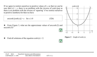 FLAP M4.6 Hyperbolic functions and differentiation
COPYRIGHT © 1998 THE OPEN UNIVERSITY S570 V1.1
x
cosh (x)
0 1 2−1−2
2
1
3
4
Figure 34Graph of cosh1(x).
If we agree to restrict ourselves to positive values of x, so that we can be
sure that |1x1| = x, there is no problem with the inverse of cosh (just as
there is no problem with the inverse of ‘squaring’ if we restrict ourselves
to positive numbers) for then we have
arccosh1[cosh1(x)] = x4for x ≥ 0 (32b)
3 From Figure 3, what are the approximate values of arccosh1(2) and
arccosh1(3)?
3 Find all solutions of the equation cosh1(x) = 2.
 