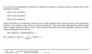 FLAP M4.6 Hyperbolic functions and differentiation
COPYRIGHT © 1998 THE OPEN UNIVERSITY S570 V1.1
As in the case of trigonometric functions, an alternative notation is sometimes used to represent the inverse
hyperbolic functions:
sinh−11(x) for arcsinh1(x)
cosh−11(x) for arccosh1(x)
tanh−11(x) for arctanh1(x)
Notice that there is no connection with the positive index notation used to denote powers of the hyperbolic
functions, for example, using sinh21(x) to represent [sinh1(x)]2. Also notice that, although this notation might
make it appear otherwise, there is still a clear distinction between the inverse hyperbolic functions and the
reciprocal hyperbolic functions. So
sinh−11[sinh1(x)] = arcsinh1[sinh1(x)] = x
but cosech(x) × sinh(x) =
1
sinh(x)
× sinh(x) = 1
 