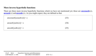 FLAP M4.6 Hyperbolic functions and differentiation
COPYRIGHT © 1998 THE OPEN UNIVERSITY S570 V1.1
More inverse hyperbolic functions
There are three more inverse hyperbolic functions which we have not mentioned yet; these are arccosech1(x),
arcsech1(x) and arccoth1(x). As you might expect, they are deﬁned so that
arccosech1[cosech1(x)] = x (33)
arcsech1[sech1(x)] = x (34)
arccoth1[coth1(x)] = x (35)
 