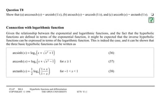FLAP M4.6 Hyperbolic functions and differentiation
COPYRIGHT © 1998 THE OPEN UNIVERSITY S570 V1.1
Question T8
Show that (a) arccosech1(x) = arcsinh1(1/x), (b) arcsech1(x) = arccosh1(1/x), and (c) arccoth1(x) = arctanh1(1/x).4t
Connection with logarithmic function
Given the relationship between the exponential and logarithmic functions, and the fact that the hyperbolic
functions are deﬁned in terms of the exponential function, it might be expected that the inverse hyperbolic
functions can be expressed in terms of the logarithmic function. This is indeed the case, and it can be shown that
the three basic hyperbolic functions can be written as
arcsinh(x) = loge x + x2 + 1( ) (36)
arccosh(x) = loge x + x2 − 1( ) for x ≥ 1 (37)
arctanh(x) =
1
2
loge
1 + x
1 − x




for −1  x  1 (38)
 