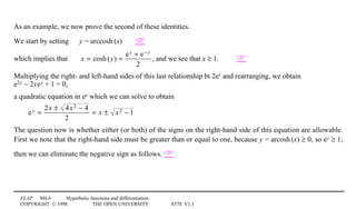 FLAP M4.6 Hyperbolic functions and differentiation
COPYRIGHT © 1998 THE OPEN UNIVERSITY S570 V1.1
As an example, we now prove the second of these identities.
We start by setting y = arccosh1(x) 
which implies that x = cosh(y) =
ey + e− y
2
, and we see that x ≥ 1. 
Multiplying the right- and left-hand sides of this last relationship bt 2ey and rearranging, we obtain4
e2y − 2x0e0y + 1 = 0,
a quadratic equation in ey which we can solve to obtain
ey =
2x ± 4x2 − 4
2
= x ± x2 − 1
The question now is whether either (or both) of the signs on the right-hand side of this equation are allowable.
First we note that the right-hand side must be greater than or equal to one, because y = arcosh1(x) ≥ 0, so ey ≥ 1;
then we can eliminate the negative sign as follows. 
 