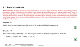 FLAP M4.6 Hyperbolic functions and differentiation
COPYRIGHT © 1998 THE OPEN UNIVERSITY S570 V1.1
1.2 Fast track questions
Study comment Can you answer the following Fast track questions?. If you answer the questions successfully you need
only glance through the module before looking at the Module summary (Subsection 6.1) and the Achievements listed in
Subsection 6.2. If you are sure that you can meet each of these achievements, try the Exit test in Subsection 6.3. If you have
difﬁculty with only one or two of the questions you should follow the guidance given in the answers and read the relevant
parts of the module. However, if you have difﬁculty with more than two of the Exit questions you are strongly advised to
study the whole module.
Question F1
Deﬁne sinh1(x), cosh1(x) and tanh1(x) in terms of the exponential function, exp(x) = ex.
Question F2
First deﬁne sech1(x) and coth1(x), and then use your answer to the previous question to show that
sech1(x) = sec1(ix)4and4coth1(x) = i1cot1(ix)
 