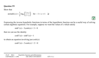 FLAP M4.6 Hyperbolic functions and differentiation
COPYRIGHT © 1998 THE OPEN UNIVERSITY S570 V1.1
Question T9
Show that
arctanh(x) =
1
2
loge
1 + x
1 − x




for − 1  x  14t
Expressing the inverse hyperbolic functions in terms of the logarithmic function can be a useful way of solving
certain algebraic equations. For example, suppose we want the values of x which satisfy
sinh21(x) − 31cosh1(x) + 3 = 0
then we can use the identity
cosh21(x) − sinh21(x) = 1
to obtain an equation involving just cosh1(x)
cosh21(x) − 31cosh1(x) + 2 = 0
 