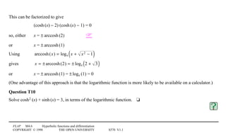 FLAP M4.6 Hyperbolic functions and differentiation
COPYRIGHT © 1998 THE OPEN UNIVERSITY S570 V1.1
This can be factorized to give
(cosh1(x) − 2) (cosh1(x) − 1) = 0
so, either x = ±1arccosh1(2) 
or x = ±1arccosh1(1)
Using arccosh(x) = loge x + x2 − 1( )
gives x = ± arccosh(2) = ± loge 2 + 3( )
or x = ±1arccosh1(1) = ±1loge1(1) = 0
(One advantage of this approach is that the logarithmic function is more likely to be available on a calculator.)
Question T10
Solve cosh21(x) + sinh1(x) = 3, in terms of the logarithmic function.4t
 