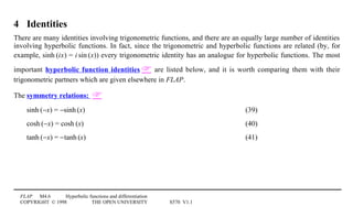 FLAP M4.6 Hyperbolic functions and differentiation
COPYRIGHT © 1998 THE OPEN UNIVERSITY S570 V1.1
4 Identities
There are many identities involving trigonometric functions, and there are an equally large number of identities
involving hyperbolic functions. In fact, since the trigonometric and hyperbolic functions are related (by, for
example, sinh1(ix) = i1sin1(x)) every trigonometric identity has an analogue for hyperbolic functions. The most
important hyperbolic function identities  are listed below, and it is worth comparing them with their
trigonometric partners which are given elsewhere in FLAP.
The symmetry relations: 
sinh1(−x) = −sinh1(x) (39)
cosh1(−x) = cosh1(x) (40)
tanh1(−x) = −tanh1(x) (41)
 