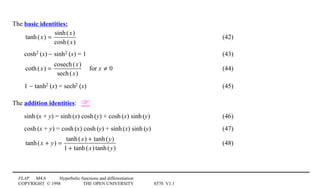 FLAP M4.6 Hyperbolic functions and differentiation
COPYRIGHT © 1998 THE OPEN UNIVERSITY S570 V1.1
The basic identities:
tanh(x) =
sinh(x)
cosh(x)
(42)
cosh21(x) − sinh21(x) = 1 (43)
coth(x) =
cosech(x)
sech(x)
for x ≠ 0 (44)
1 − tanh21(x) = sech21(x) (45)
The addition identities: 
sinh1(x + y) = sinh1(x) cosh1(y) + cosh1(x) sinh1(y) (46)
cosh1(x + y) = cosh1(x) cosh1(y) + sinh1(x) sinh1(y) (47)
tanh(x + y) =
tanh(x) + tanh(y)
1 + tanh(x)tanh(y)
(48)
 