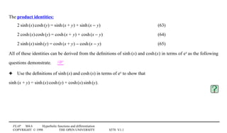 FLAP M4.6 Hyperbolic functions and differentiation
COPYRIGHT © 1998 THE OPEN UNIVERSITY S570 V1.1
The product identities:
21sinh1(x)1cosh1(y) = sinh1(x + y) + sinh1(x − y) (63)
21cosh1(x)1cosh1(y) = cosh1(x + y) + cosh1(x − y) (64)
21sinh1(x)1sinh1(y) = cosh1(x + y) − cosh1(x − y) (65)
All of these identities can be derived from the deﬁnitions of sinh1(x) and cosh1(x) in terms of ex as the following
questions demonstrate. 
3 Use the deﬁnitions of sinh1(x) and cosh1(x) in terms of ex to show that
sinh1(x + y) = sinh1(x)1cosh1(y) + cosh1(x)1sinh1(y).
 