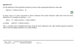 FLAP M4.6 Hyperbolic functions and differentiation
COPYRIGHT © 1998 THE OPEN UNIVERSITY S570 V1.1
Question T11
Use the deﬁnition of the hyperbolic functions in terms of the exponential function to show that
sinh1(2x) = 21sinh1(x)1cosh1(x)4t
In many cases it is more convenient to derive identities from other identities rather than from the basic
deﬁnitions. For example, by putting x = y in
sinh1(x + y) = sinh1(x)1cosh1(y) + cosh1(x)1sinh1(y)
we obtain sinh1(2x) = 21sinh1(x)1cosh1(x)
This is certainly more straightforward than using the basic deﬁnitions; the other double-argument identities
follow from the addition identities in a similar fashion.
 