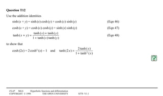 FLAP M4.6 Hyperbolic functions and differentiation
COPYRIGHT © 1998 THE OPEN UNIVERSITY S570 V1.1
Question T12
Use the addition identities
sinh1(x + y) = sinh1(x) cosh1(y) + cosh1(x) sinh1(y) (Eqn 46)
cosh1(x + y) = cosh1(x) cosh1(y) + sinh1(x) sinh1(y) (Eqn 47)
tanh(x + y) =
tanh(x) + tanh(y)
1 + tanh(x)tanh(y)
(Eqn 48)
to show that
cosh1(2x) = 21cosh21(x) − 14and4 tanh(2x) =
2 tanh(x)
1 + tanh2 (x)
 