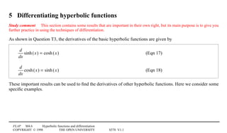 FLAP M4.6 Hyperbolic functions and differentiation
COPYRIGHT © 1998 THE OPEN UNIVERSITY S570 V1.1
5 Differentiating hyperbolic functions
Study comment This section contains some results that are important in their own right, but its main purpose is to give you
further practice in using the techniques of differentiation.
As shown in Question T3, the derivatives of the basic hyperbolic functions are given by
d
dx
sinh(x) = cosh(x) (Eqn 17)
d
dx
cosh(x) = sinh(x) (Eqn 18)
These important results can be used to ﬁnd the derivatives of other hyperbolic functions. Here we consider some
speciﬁc examples.
 