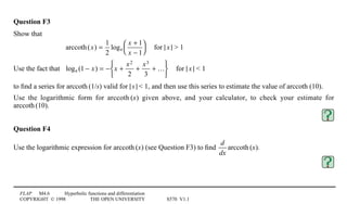 FLAP M4.6 Hyperbolic functions and differentiation
COPYRIGHT © 1998 THE OPEN UNIVERSITY S570 V1.1
Question F3
Show that
arccoth(x) =
1
2
loge
x + 1
x − 1




4for |1x1| > 1
Use the fact that loge (1 − x) = − x +
x2
2
+
x3
3
+ …






4for |1x1| < 1
to ﬁnd a series for arccoth1(1/s) valid for |1s1| < 1, and then use this series to estimate the value of arccoth1(10).
Use the logarithmic form for arccoth1(x) given above, and your calculator, to check your estimate for
arccoth1(10).
Question F4
Use the logarithmic expression for arccoth1(x) (see Question F3) to ﬁnd
d
dx
arccoth1(x).
 