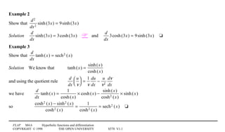 FLAP M4.6 Hyperbolic functions and differentiation
COPYRIGHT © 1998 THE OPEN UNIVERSITY S570 V1.1
Example 2
Show that
d2
dx2
sinh(3x) = 9sinh(3x)
Solution4
d
dx
sinh(3x) = 3cosh(3x)4 and4
d
dx
3cosh(3x) = 9sinh(3x)4t
Example 3
Show that
d
dx
tanh(x) = sech2 (x)
Solution4We know that tanh(x) =
sinh(x)
cosh(x)
and using the quotient rule
d
dx
u
v




=
1
v
du
dx
−
u
v2
dv
dx
we have
d
dx
tanh(x) =
1
cosh(x)
× cosh(x) −
sinh(x)
cosh2 (x)
× sinh(x)
so
cosh2 (x) − sinh2 (x)
cosh2 (x)
=
1
cosh2 (x)
= sech2 (x)4t
 