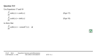 FLAP M4.6 Hyperbolic functions and differentiation
COPYRIGHT © 1998 THE OPEN UNIVERSITY S570 V1.1
Question T13
Use Equations 17 and 18
d
dx
sinh(x) = cosh(x) (Eqn 17)
d
dx
cosh(x) = sinh(x) (Eqn 18)
to show that
d
dx
coth(x) = −cosech2 (x)4t
 