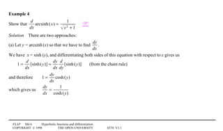 FLAP M4.6 Hyperbolic functions and differentiation
COPYRIGHT © 1998 THE OPEN UNIVERSITY S570 V1.1
Example 4
Show that
d
dx
arcsinh(x) =
1
x2 + 1

Solution4There are two approaches:
(a) Let y = arcsinh1(x) so that we have to ﬁnd
dy
dx
.
We have x = sinh1(y), and differentiating both sides of this equation with respect to x gives us
1 =
d
dx
[sinh(y)] =
dy
dx
d
dy
[sinh(y)] (from the chain rule)
and therefore 1 =
dy
dx
cosh(y)
which gives us
dy
dx
=
1
cosh(y)
 