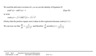 FLAP M4.6 Hyperbolic functions and differentiation
COPYRIGHT © 1998 THE OPEN UNIVERSITY S570 V1.1
We need the derivative in terms of x, so we use the identity of Equation 43
cosh21(x) − sinh21(x) = 1 (Eqn 43)
to write
cosh(y) = 1 + sinh2 (y) = 1 + x2
(Notice that the positive square root is taken in this expression because cosh1(y) ≥ 1.)
We can now see that
dy
dx
=
1
1 + x2
and therefore
d
dx
arcsinh(x) =
1
x2 + 1
 