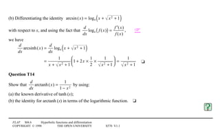 FLAP M4.6 Hyperbolic functions and differentiation
COPYRIGHT © 1998 THE OPEN UNIVERSITY S570 V1.1
(b) Differentiating the identity arcsin(x) = loge x + x2 + 1( )
with respect to x, and using the fact that
d
dx
loge f (x)( ) =
′f (x)
f (x)
, 
we have
d
dx
arcsinh(x) =
d
dx
loge x + x2 + 1( )
=
1
x + x2 + 1
1 + 2x ×
1
2
×
1
x2 + 1





 =
1
x2 + 1
4t
Question T14
Show that
d
dx
arctanh(x) =
1
1 − x2
by using:
(a) the known derivative of tanh1(x);
(b) the identity for arctanh1(x) in terms of the logarithmic function.4t
 