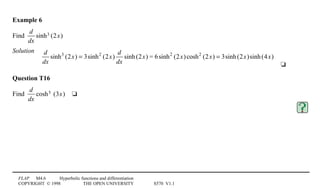 FLAP M4.6 Hyperbolic functions and differentiation
COPYRIGHT © 1998 THE OPEN UNIVERSITY S570 V1.1
Example 6
Find
d
dx
sinh3 (2x)
Solution
4
d
dx
sinh3
(2x) = 3sinh2
(2x)
d
dx
sinh(2x) = 6sinh2
(2x)cosh2
(2x) = 3sinh(2x)sinh(4x)
4t
Question T16
Find
d
dx
cosh5 (3x)4t
 