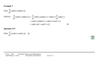 FLAP M4.6 Hyperbolic functions and differentiation
COPYRIGHT © 1998 THE OPEN UNIVERSITY S570 V1.1
Example 7
Find
d
dx
[sinh(x)tanh(x)]
Solution4 d
dx
[sinh(x)tanh(x)] =
d
dx
sinh(x)tanh(x) + sinh(x)
d
dx
tanh(x)
= cosh(x)tanh(x) + sinh(x)sech2 (x)
= sinh(x)[1 + sech2 (x)] 4t
Question T17
Find
d
dx
[cosh(x)coth(x)]4t
 